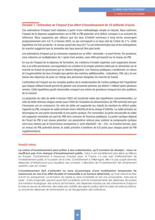Encadré 1 : Estimation de l’impact d’un effort d’investissement de 10 milliards d’euros
Ces estimations d’impact sont réalisées à partir d’une méthodologie simple et robuste. Nous estimons
l’impact de la dépense supplémentaire sur le PIB, le PIB potentiel, et le déﬁcit, comparé à un scénario de
référence. Nous supposons par ailleurs que les taux d’intérêt nominaux à long terme convergent
progressivement vers 4,0 % à horizon 2022, ce qui correspond à un taux réel de l’ordre de 2 %. Cette
hypothèse est très prudente : le niveau actuel des taux (0,7 %) est nettement plus bas et les anticipations
de marché suggèrent que la remontée des taux pourrait être plus lente.
Les estimations d’impact sur la croissance reposent sur un effet « demande » à court-terme. Par prudence,
nous retenons un multiplicateur de 1 après trois années, sans effet permanent sur le niveau du PIB.
En sus de l’impact de la dépense de formation, les créations d’emploi espérées sont supposées donner
lieu à un effet permanent, correspondant à la création d’un emploi pérenne induit par la réinsertion sur le
marché du travail de personnes qui en étaient éloignées. Les ﬁnances publiques s’améliorent, en raison
de l’augmentation du taux d’emploi (qui génère des rentrées additionnelles : cotisations,TVA, etc.) et une
baisse des dépenses de prise en charge des personnes éloignées du marché du travail.
L’estimation de l’impact sur les comptes publics de la modernisation de l’action publique fait l’hypothèse
que chaque milliard investi permet de générer une économie pérenne, qui atteint 1 milliard après plusieurs
années. Cette hypothèse paraît raisonnable comparé aux ordres de grandeurs évoqués lors des auditions
de la mission.
La projection du ratio de dette à horizon 2022 est construite selon des hypothèses conventionnelles. Le
ratio de dette diminue chaque année sous l’effet de l’évolution du dénominateur (le PIB nominal) tant que
l’économie est en croissance. Ce ratio de dette est augmenté (ou réduit) du montant du déﬁcit public
rapporté au PIB, composé du solde primaire (hors intérêts) et de la charge d’intérêts. Le solde primaire se
décompose en une partie structurelle et une partie cyclique. Par convention, la partie structurelle du solde
est supposée constante (en part du PIB) hors mesures de ﬁnances publiques. La partie cyclique dépend
de l’écart du PIB à son niveau potentiel. Les paramètres retenus pour estimer la composante cyclique
sont ceux retenus par la Commission européenne (« semi-élasticité » de − 0,6 : en d’autres termes, pour
un niveau de PIB potentiel donné, le solde primaire s’améliore de 0,6 point pour chaque point de PIB
supplémentaire).
Investir mieux
La notion d’investissement peut prêter à des malentendus, qu’il convient de dissiper : nous ne
souffrons pas d’un manque d’investissement public. Celui-ci est sensiblement plus élevé qu’ailleurs
en Europe. Contrairement à beaucoup d’autres pays, la France n’a pas subi d’effondrement de
l’investissement public à l’occasion de la crise. Contrairement à l’Allemagne, elle n’a pas coupé dans les
dépenses d’infrastructure pour équilibrer ses comptes. L’allocation de l’investissement fait certainement
question, pas son niveau.
L’investissement doit s’entendre au sens économique d’une mobilisation temporaire de
ressources en vue d’un effet durable et mesurable à un horizon déterminé, qu’il est naturel de fixer
à la fin du quinquennat. La formation de capital au sens comptable en est une composante, mais pas la
seule : à titre d’exemple, peuvent aussi être considérés comme investissements des dépenses de soutien
à la transition écologique, des actions de formation, des dépenses induites par des interventions d’appui à
la mise en œuvre de réformes, des aides à la mobilité des agents publics dans le cadre de restructurations,
ou encore les dépenses de renforcement ou de réorganisation des institutions.
23
LE GRAND PLAN D’INVESTISSEMENT
1. LA LoGIquE Du PLAN D’INVESTISSEMENT
 