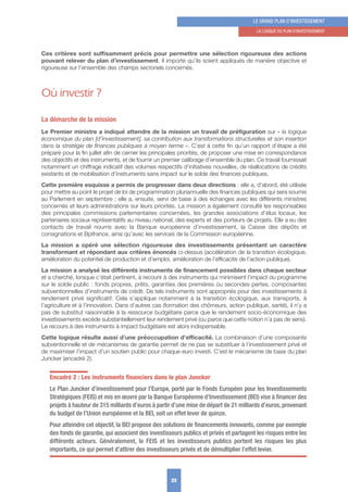 Ces critères sont suffisamment précis pour permettre une sélection rigoureuse des actions
pouvant relever du plan d’investissement. Il importe qu’ils soient appliqués de manière objective et
rigoureuse sur l’ensemble des champs sectoriels concernés.
Où investir ?
La démarche de la mission
Le Premier ministre a indiqué attendre de la mission un travail de préfiguration sur « la logique
économique du plan [d’investissement], sa contribution aux transformations structurelles et son insertion
dans la stratégie de finances publiques à moyen terme ». C’est à cette fin qu’un rapport d’étape a été
préparé pour la fin juillet afin de cerner les principales priorités, de proposer une mise en correspondance
des objectifs et des instruments, et de fournir un premier calibrage d’ensemble du plan. Ce travail fournissait
notamment un chiffrage indicatif des volumes respectifs d’initiatives nouvelles, de réallocations de crédits
existants et de mobilisation d’instruments sans impact sur le solde des finances publiques.
Cette première esquisse a permis de progresser dans deux directions : elle a, d’abord, été utilisée
pour mettre au point le projet de loi de programmation pluriannuelle des finances publiques qui sera soumis
au Parlement en septembre ; elle a, ensuite, servi de base à des échanges avec les différents ministres
concernés et leurs administrations sur leurs priorités. La mission a également consulté les responsables
des principales commissions parlementaires concernées, les grandes associations d’élus locaux, les
partenaires sociaux représentatifs au niveau national, des experts et des porteurs de projets. Elle a eu des
contacts de travail nourris avec la Banque européenne d’investissement, la Caisse des dépôts et
consignations et Bpifrance, ainsi qu’avec les services de la Commission européenne.
La mission a opéré une sélection rigoureuse des investissements présentant un caractère
transformant et répondant aux critères énoncés ci-dessus (accélération de la transition écologique,
amélioration du potentiel de production et d’emploi, amélioration de l’efficacité de l’action publique).
La mission a analysé les différents instruments de financement possibles dans chaque secteur
et a cherché, lorsque c’était pertinent, à recourir à des instruments qui minimisent l’impact du programme
sur le solde public : fonds propres, prêts, garanties des premières ou secondes pertes, composantes
subventionnelles d’instruments de crédit. De tels instruments sont appropriés pour des investissements à
rendement privé significatif. Cela s’applique notamment à la transition écologique, aux transports, à
l’agriculture et à l’innovation. Dans d’autres cas (formation des chômeurs, action publique, santé), il n’y a
pas de substitut raisonnable à la ressource budgétaire parce que le rendement socio-économique des
investissements excède substantiellement leur rendement privé (ou parce que cette notion n’a pas de sens).
Le recours à des instruments à impact budgétaire est alors indispensable.
Cette logique résulte aussi d’une préoccupation d’efficacité. La combinaison d’une composante
subventionnelle et de mécanismes de garantie permet de ne pas se substituer à l’investissement privé et
de maximiser l’impact d’un soutien public pour chaque euro investi. C’est le mécanisme de base du plan
Juncker (encadré 2).
Encadré 2 : Les instruments ﬁnanciers dans le plan Juncker
Le Plan Juncker d’investissement pour l’Europe, porté par le Fonds Européen pour les Investissements
Stratégiques (FEIS) et mis en œuvre par la Banque Européenne d’Investissement (BEI) vise à ﬁnancer des
projets à hauteur de 315 milliards d’euros à partir d’une mise de départ de 21 milliards d’euros, provenant
du budget de l’Union européenne et la BEI, soit un effet lever de quinze.
Pour atteindre cet objectif, la BEI propose des solutions de ﬁnancements innovants, comme par exemple
des fonds de garantie, qui associent des investisseurs publics et privés et partagent les risques entre les
différents acteurs. Généralement, le FEIS et les investisseurs publics portent les risques les plus
importants, ce qui permet d’attirer des investisseurs privés et de démultiplier l’effet levier.
25
LE GRAND PLAN D’INVESTISSEMENT
1. LA LoGIquE Du PLAN D’INVESTISSEMENT
 