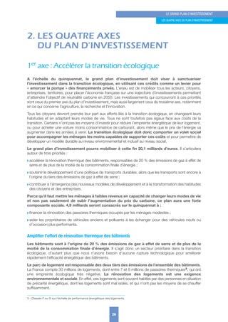 2. LES QUATRE AXES
DU PLAN D’INVESTISSEMENT
1er axe : Accélérer la transition écologique
A l’échelle du quinquennat, le grand plan d’investissement doit viser à sanctuariser
l’investissement dans la transition écologique, en utilisant ces crédits comme un levier pour
« amorcer la pompe » des financements privés. L’enjeu est de mobiliser tous les acteurs, citoyens,
entreprises, territoires, pour placer l’économie française sur une trajectoire d’investissements permettant
d’atteindre l’objectif de neutralité carbone en 2050. Les investissements qui concourront à ces priorités
sont ceux du premier axe du plan d’investissement, mais aussi largement ceux du troisième axe, notamment
en ce qui concerne l’agriculture, la recherche et l’innovation.
Tous les citoyens devront prendre leur part aux efforts liés à la transition écologique, en changeant leurs
habitudes et en adaptant leurs modes de vie. Tous ne sont toutefois pas égaux face aux coûts de la
transition. Certains n’ont pas les moyens d’investir pour réduire l’empreinte énergétique de leur logement,
ou pour acheter une voiture moins consommatrice de carburant, alors même que le prix de l’énergie va
augmenter dans les années à venir. La transition écologique doit donc comporter un volet social
pour accompagner les ménages les moins capables de supporter ces coûts et pour permettre de
développer un modèle durable au niveau environnemental et inclusif au niveau social.
Le grand plan d’investissement pourra mobiliser à cette fin 20,1 milliards d’euros. Il s’articulera
autour de trois priorités :
w accélérer la rénovation thermique des bâtiments, responsables de 20 % des émissions de gaz à effet de
serre et de plus de la moitié de la consommation finale d’énergie ;
w soutenir le développement d’une politique de transports durables, alors que les transports sont encore à
l’origine du tiers des émissions de gaz à effet de serre ;
w contribuer à l’émergence des nouveaux modèles de développement et à la transformation des habitudes
des citoyens et des entreprises.
Parce qu’il faut mettre les ménages à faibles revenus en capacité de changer leurs modes de vie
et non pas seulement de subir l’augmentation du prix du carbone, ce plan aura une forte
composante sociale. 4,9 milliards seront consacrés sur le quinquennat à :
w financer la rénovation des passoires thermiques occupés par les ménages modestes ;
w aider les propriétaires de véhicules anciens et polluants à les échanger pour des véhicules neufs ou
d’occasion plus performants.
Amplifier l’effort de rénovation thermique des bâtiments
Les bâtiments sont à l’origine de 20 % des émissions de gaz à effet de serre et de plus de la
moitié de la consommation finale d’énergie. Il s’agit donc un secteur prioritaire dans la transition
écologique, d’autant plus que nous n’avons besoin d’aucune rupture technologique pour améliorer
rapidement l’efficacité énergétique des bâtiments.
Le parc de logement est responsable des deux tiers des émissions de l’ensemble des bâtiments.
La France compte 30 millions de logements, dont entre 7 et 8 millions de passoires thermiques3, qui ont
une empreinte écologique très négative. La rénovation des logements est une exigence
environnementale et sociale. En effet, ces logements sont souvent habités par des personnes en situation
de précarité énergétique, dont les logements sont mal isolés, et qui n’ont pas les moyens de se chauffer
suffisamment.
29
LE GRAND PLAN D’INVESTISSEMENT
LES quATRE AxES Du PLAN D’INVESTISSEMENT
3 - Classés F ou G sur l’échelle de performance énergétique des logements.
 