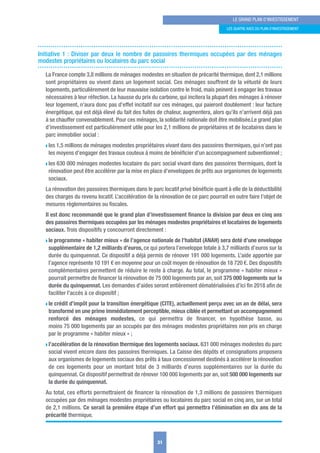 31
LE GRAND PLAN D’INVESTISSEMENT
LES quATRE AxES Du PLAN D’INVESTISSEMENT
Initiative 1 : Diviser par deux le nombre de passoires thermiques occupées par des ménages
modestes propriétaires ou locataires du parc social
La France compte 3,8 millions de ménages modestes en situation de précarité thermique, dont 2,1 millions
sont propriétaires ou vivent dans un logement social. Ces ménages souffrent de la vétusté de leurs
logements, particulièrement de leur mauvaise isolation contre le froid, mais peinent à engager les travaux
nécessaires à leur réfection. La hausse du prix du carbone, qui incitera la plupart des ménages à rénover
leur logement, n’aura donc pas d’effet incitatif sur ces ménages, qui paieront doublement : leur facture
énergétique, qui est déjà élevé du fait des fuites de chaleur, augmentera, alors qu’ils n’arrivent déjà pas
à se chauffer convenablement. Pour ces ménages, la solidarité nationale doit être mobilisée.Le grand plan
d’investissement est particulièrement utile pour les 2,1 millions de propriétaires et de locataires dans le
parc immobilier social :
w les 1,5 millions de ménages modestes propriétaires vivant dans des passoires thermiques, qui n’ont pas
les moyens d’engager des travaux couteux à moins de bénéﬁcier d’un accompagnement subventionnel ;
w les 630 000 ménages modestes locataire du parc social vivant dans des passoires thermiques, dont la
rénovation peut être accélérer par la mise en place d’enveloppes de prêts aux organismes de logements
sociaux.
La rénovation des passoires thermiques dans le parc locatif privé bénéﬁcie quant à elle de la déductibilité
des charges du revenu locatif. L’accélération de la rénovation de ce parc pourrait en outre faire l’objet de
mesures règlementaires ou ﬁscales.
Il est donc recommandé que le grand plan d’investissement ﬁnance la division par deux en cinq ans
des passoires thermiques occupées par les ménages modestes propriétaires et locataires de logements
sociaux. Trois dispositifs y concourront directement :
w le programme « habiter mieux » de l’agence nationale de l’habitat (ANAH) sera doté d’une enveloppe
supplémentaire de 1,2 milliards d’euros, ce qui portera l’enveloppe totale à 3,7 milliards d’euros sur la
durée du quinquennat. Ce dispositif a déjà permis de rénover 191 000 logements. L’aide apportée par
l’agence représente 10 191 € en moyenne pour un coût moyen de rénovation de 18 720 €. Des dispositifs
complémentaires permettent de réduire le reste à charge. Au total, le programme « habiter mieux »
pourrait permettre de ﬁnancer la rénovation de 75 000 logements par an, soit 375 000 logements sur la
durée du quinquennat. Les demandes d’aides seront entièrement dématérialisées d’ici ﬁn 2018 aﬁn de
faciliter l’accès à ce dispositif ;
w le crédit d’impôt pour la transition énergétique (CITE), actuellement perçu avec un an de délai, sera
transformé en une prime immédiatement perceptible, mieux ciblée et permettant un accompagnement
renforcé des ménages modestes, ce qui permettra de ﬁnancer, en hypothèse basse, au
moins 75 000 logements par an occupés par des ménages modestes propriétaires non pris en charge
par le programme « habiter mieux » ;
w l’accélération de la rénovation thermique des logements sociaux. 631 000 ménages modestes du parc
social vivent encore dans des passoires thermiques. La Caisse des dépôts et consignations proposera
aux organismes de logements sociaux des prêts à taux concessionnel destinés à accélérer la rénovation
de ces logements pour un montant total de 3 milliards d’euros supplémentaires sur la durée du
quinquennat. Ce dispositif permettrait de rénover 100 000 logements par an, soit 500 000 logements sur
la durée du quinquennat.
Au total, ces efforts permettraient de ﬁnancer la rénovation de 1,3 millions de passoires thermiques
occupées par des ménages modestes propriétaires ou locataires du parc social en cinq ans, sur un total
de 2,1 millions. Ce serait la première étape d’un effort qui permettra l’élimination en dix ans de la
précarité thermique.
 
