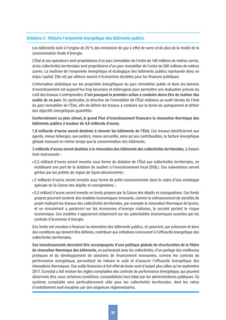 Initiative 2 : Réduire l’empreinte énergétique des bâtiments publics
Les bâtiments sont à l’origine de 20 % des émissions de gaz à effet de serre et de plus de la moitié de la
consommation ﬁnale d’énergie.
L’État et ses opérateurs sont propriétaires d’un parc immobilier de l’ordre de 100 millions de mètres carrés,
et les collectivités territoriales sont propriétaires d’un parc immobilier de l’ordre de 280 millions de mètres
carrés. La maîtrise de l’empreinte énergétique et écologique des bâtiments publics représente donc un
enjeu capital. Elle est par ailleurs source d’économies durables pour les ﬁnances publiques.
L’information statistique sur les propriétés énergétiques du parc immobilier public et donc les besoins
d’investissement est aujourd’hui trop lacunaire et hétérogène pour permettre une évaluation précise du
coût des travaux à entreprendre. C’est pourquoi la première action à conduire devra être de réaliser des
audits de ce parc. En particulier, la direction de l’immobilier de l’État réalisera un audit étendu de l’état
du parc immobilier de l’État, aﬁn de déﬁnir les travaux à conduire sur la durée du quinquennat et déﬁnir
des objectifs énergétiques quantiﬁés.
Conformément au plan climat, le grand Plan d’investissement ﬁnancera la rénovation thermique des
bâtiments publics à hauteur de 4,8 milliards d’euros.
1,8 milliards d’euros seront destinés à rénover les bâtiments de l’État. Ces travaux bénéﬁcieront aux
agents, mieux hébergés, aux publics, mieux accueillis, ainsi qu’aux contribuables, la facture énergétique
globale baissant en même temps que la consommation des bâtiments.
3 milliards d’euros seront destinés à la rénovation des bâtiments des collectivités territoriales, à travers
trois instruments :
w 0,5 milliard d’euros seront investis sous forme de dotation de l’État aux collectivités territoriales, en
mobilisant une part de la dotation de soutien à l’investissement local (DSIL). Ces subventions seront
gérées par les préfets de région de façon déconcentrée ;
w 2 milliards d’euros seront investis sous forme de prêts concessionnels dans le cadre d’une enveloppe
spéciale de la Caisse des dépôts et consignations ;
w 0,5 milliard d’euros seront investis en fonds propres par la Caisse des dépôts et consignations. Ces fonds
propres pourront soutenir des modèles économiques innovants, comme le coﬁnancement de sociétés de
projet réalisant les travaux des collectivités territoriales, par exemple la rénovation thermique de lycées,
et se rémunérant a posteriori sur les économies d’énergie réalisées, la société portant le risque
économique. Ces modèles s’appuieront notamment sur les potentialités économiques ouvertes par les
contrats d’économie d’énergie.
Ces fonds ont vocation à ﬁnancer la rénovation des bâtiments publics, et, pourront, par extension et dans
des conditions qui doivent être déﬁnies, contribuer aux initiatives concourant à l’efﬁcacité énergétique des
collectivités territoriales.
Ces investissements devraient être accompagnés d’une politique globale de structuration de la ﬁlière
de rénovation thermique des bâtiments, en partenariat avec les collectivités, d’un partage des meilleures
pratiques et du développement de solutions de ﬁnancement innovantes, comme les contrats de
performance énergétique, permettant de réduire le coût et d’assurer l’efﬁcacité énergétique des
rénovations thermiques. Ces outils ﬁnanciers à fort effet de levier sont d’autant plus utiles qu’en septembre
2017, Eurostat a fait évoluer les règles comptables des contrats de performance énergétique, qui peuvent
désormais être, sous certaines conditions, comptabilisés hors bilan par les administrations publiques. Ce
système comptable sera particulièrement utile pour les collectivités territoriales, dont les ratios
d’endettement sont encadrés par des exigences règlementaires.
32
 