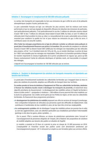 Initiative 3 : Accompagner le remplacement de 500 000 véhicules polluants
Le secteur des transports est responsable du tiers aux émissions de gaz à effet de serre et de polluants
atmosphériques (oxydes d’azote, particules etc.).
Le parc automobile français est âgé. Les véhicules les plus anciens, dont les moteurs sont moins
performants et qui ne sont pas équipés de dispositifs efﬁcaces de réduction des émissions de particules,
sont particulièrement polluants. C’est particulièrement le cas des 3 millions de véhicules essence datant
d’avant 1997 et des 7 millions de véhicules diesel datant d’avant 2006. Au total, ce sont 10 millions de
véhicules dont il faut accélérer la mise au rebut. Le renouvellement de ce parc automobile sera un levier
essentiel pour améliorer la qualité de l’air et pour réduire les émissions de gaz à effet de serre. Il
contribuera aussi à la sécurité routière.
Aﬁn d’aider les ménages propriétaires de ce type de véhicule à acheter un véhicule moins polluant, le
grand plan d’investissement ﬁnancera une prime à la transition. Elle permettra de remplacer un véhicule
essence d’avant 1997 ou diesel d’avant 2001 (2006 pour les ménages non imposables) par des véhicules
plus propres, crit’air 1 ou 2 émettant moins de 130 g de CO2, ou un scooter électrique. La prime de base
de 1 000 € sera doublée pour les ménages non imposables. Cette prime à la transition permettra d’élargir
de manière importante le champ d’application de la prime actuellement en vigueur qui, parce qu’elle
ﬁnance exclusivement l’achat de véhicules électriques et hybrides neufs, est inaccessible à la plupart
des ménages.
L’objectif est d’accompagner la transition de 100 000 véhicules par an environ.
Initiative 4 : Soutenir le développement de solutions de transports innovantes et répondants aux
besoins des territoires
Le grand plan d’investissement soutiendra les collectivités territoriales qui s’engagent dans la mise en
place des solutions de proximité, adaptées aux difﬁcultés de transport dans leur territoire.
Ce soutien prendra la forme de dotations d’équipement de l’État aux collectivités territoriales, destinées
à ﬁnancer les initiatives locales visant à développer les transports de proximité, et notamment deux
objectifs prioritaires du Gouvernement : le développement des mobilités actives et l’équité territoriale à
travers la lutte contre l’ « assignation à résidence ». 500 millions d’euros pourront être ainsi mobilisés sur
la durée du quinquennat. Ces crédits seront gérés par les Préfets de région, en lien avec les collectivités
territoriales. Ils ﬁnanceront deux programmes prioritaires :
w le développement de plateformes de mobilité proposant une offre de services de transport (covoiturage,
mise à disposition temporaire de véhicules) aux personnes ayant des difﬁcultés de déplacement. Cela
contribuera à l’amélioration de leur mobilité et, ainsi, de leur bien être et de leur employabilité.
w des aménagements cyclables aﬁn de développer l’usage des mobilités actives (en premier lieu le vélo)
au sein des agglomérations, avec une attention particulière aux installations permettant l’intermodalité
(parkings à vélo dans les gares, pistes cyclables…).
Par le passé, l’État a soutenu Wimoov, un réseau de plateformes spécialisées dans l’accueil et
l’accompagnement de personnes éloignées de l'emploi, aﬁn d'élaborer des propositions de solutions
de mobilité adaptées aux besoins des publics en situation de fragilité.
Le modèle a essaimé en 25 lieux et a permis la prise en charge de 10 000 personnes en 2016.
L’employabilité et l’insertion sociale des publics suivis sont directement améliorées par
l’accompagnement proposé : 45 % retrouvent un emploi ou une formation grâce aux services offerts.
34
 