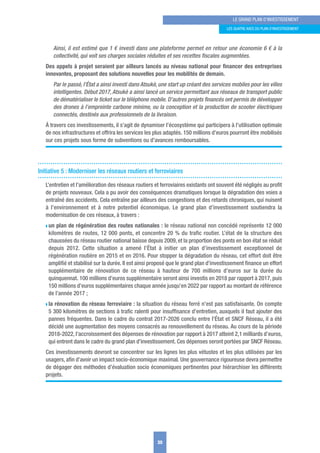 Ainsi, il est estimé que 1 € investi dans une plateforme permet en retour une économie 6 € à la
collectivité, qui voit ses charges sociales réduites et ses recettes ﬁscales augmentées.
Des appels à projet seraient par ailleurs lancés au niveau national pour ﬁnancer des entreprises
innovantes, proposant des solutions nouvelles pour les mobilités de demain.
Par le passé, l’État a ainsi investi dans Atsukè, une start up créant des services mobiles pour les villes
intelligentes. Début 2017, Atsukè a ainsi lancé un service permettant aux réseaux de transport public
de dématérialiser le ticket sur le téléphone mobile. D’autres projets ﬁnancés ont permis de développer
des drones à l’empreinte carbone minime, ou la conception et la production de scooter électriques
connectés, destinés aux professionnels de la livraison.
À travers ces investissements, il s’agit de dynamiser l’écosystème qui participera à l’utilisation optimale
de nos infrastructures et offrira les services les plus adaptés. 150 millions d’euros pourront être mobilisés
sur ces projets sous forme de subventions ou d’avances remboursables.
Initiative 5 : Moderniser les réseaux routiers et ferroviaires
L’entretien et l’amélioration des réseaux routiers et ferroviaires existants ont souvent été négligés au proﬁt
de projets nouveaux. Cela a pu avoir des conséquences dramatiques lorsque la dégradation des voies a
entraîné des accidents. Cela entraîne par ailleurs des congestions et des retards chroniques, qui nuisent
à l’environnement et à notre potentiel économique. Le grand plan d’investissement soutiendra la
modernisation de ces réseaux, à travers :
w un plan de régénération des routes nationales : le réseau national non concédé représente 12 000
kilomètres de routes, 12 000 ponts, et concentre 20 % du traﬁc routier. L’état de la structure des
chaussées du réseau routier national baisse depuis 2009, et la proportion des ponts en bon état se réduit
depuis 2012. Cette situation a amené l’État à initier un plan d’investissement exceptionnel de
régénération routière en 2015 et en 2016. Pour stopper la dégradation du réseau, cet effort doit être
ampliﬁé et stabilisé sur la durée. Il est ainsi proposé que le grand plan d’investissement ﬁnance un effort
supplémentaire de rénovation de ce réseau à hauteur de 700 millions d’euros sur la durée du
quinquennat. 100 millions d’euros supplémentaire seront ainsi investis en 2018 par rapport à 2017, puis
150 millions d’euros supplémentaires chaque année jusqu’en 2022 par rapport au montant de référence
de l’année 2017 ;
w la rénovation du réseau ferroviaire : la situation du réseau ferré n’est pas satisfaisante. On compte
5 300 kilomètres de sections à traﬁc ralenti pour insufﬁsance d’entretien, auxquels il faut ajouter des
pannes fréquentes. Dans le cadre du contrat 2017-2026 conclu entre l’État et SNCF Réseau, il a été
décidé une augmentation des moyens consacrés au renouvellement du réseau. Au cours de la période
2018-2022, l’accroissement des dépenses de rénovation par rapport à 2017 atteint 2,1 milliards d’euros,
qui entrent dans le cadre du grand plan d’investissement. Ces dépenses seront portées par SNCF Réseau.
Ces investissements devront se concentrer sur les lignes les plus vétustes et les plus utilisées par les
usagers, aﬁn d’avoir un impact socio-économique maximal. Une gouvernance rigoureuse devra permettre
de dégager des méthodes d’évaluation socio économiques pertinentes pour hiérarchiser les différents
projets.
35
LE GRAND PLAN D’INVESTISSEMENT
LES quATRE AxES Du PLAN D’INVESTISSEMENT
 