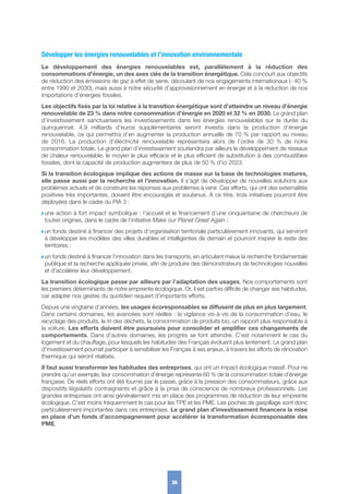 Développer les énergies renouvelables et l’innovation environnementale
Le développement des énergies renouvelables est, parallèlement à la réduction des
consommations d’énergie, un des axes clés de la transition énergétique. Cela concourt aux objectifs
de réduction des émissions de gaz à effet de serre, découlant de nos engagements internationaux (- 40 %
entre 1990 et 2030), mais aussi à notre sécurité d’approvisionnement en énergie et à la réduction de nos
importations d’énergies fossiles.
Les objectifs fixés par la loi relative à la transition énergétique sont d’atteindre un niveau d’énergie
renouvelable de 23 % dans notre consommation d’énergie en 2020 et 32 % en 2030. Le grand plan
d’investissement sanctuarisera les investissements dans les énergies renouvelables sur la durée du
quinquennat. 4,9  milliards d’euros supplémentaires seront investis dans la production d’énergie
renouvelable, ce qui permettra d’en augmenter la production annuelle de 70 % par rapport au niveau
de  2016. La production d’électricité renouvelable représentera alors de l’ordre de 30  % de notre
consommation totale. Le grand plan d’investissement soutiendra par ailleurs le développement de réseaux
de chaleur renouvelable, le moyen le plus efficace et le plus efficient de substitution à des combustibles
fossiles, dont la capacité de production augmentera de plus de 50 % d’ici 2023.
Si la transition écologique implique des actions de masse sur la base de technologies matures,
elle passe aussi par la recherche et l’innovation. Il s’agit de développer de nouvelles solutions aux
problèmes actuels et de construire les réponses aux problèmes à venir. Ces efforts, qui ont des externalités
positives très importantes, doivent être encouragés et soutenus. À ce titre, trois initiatives pourront être
déployées dans le cadre du PIA 3 :
w une action à fort impact symbolique : l’accueil et le financement d’une cinquantaine de chercheurs de
toutes origines, dans le cadre de l’initiative Make our Planet Great Again ;
w un fonds destiné à financer des projets d’organisation territoriale particulièrement innovants, qui serviront
à développer les modèles des villes durables et intelligentes de demain et pourront inspirer le reste des
territoires ;
w un fonds destiné à financer l’innovation dans les transports, en articulant mieux la recherche fondamentale
publique et la recherche appliquée privée, afin de produire des démonstrateurs de technologies nouvelles
et d’accélérer leur développement.
La transition écologique passe par ailleurs par l’adaptation des usages. Nos comportements sont
les premiers déterminants de notre empreinte écologique. Or, il est parfois difficile de changer ses habitudes,
car adapter nos gestes du quotidien requiert d’importants efforts.
Depuis une vingtaine d’années, les usages écoresponsables se diffusent de plus en plus largement.
Dans certains domaines, les avancées sont réelles : la vigilance vis-à-vis de la consommation d’eau, le
recyclage des produits, le tri des déchets, la consommation de produits bio, un rapport plus responsable à
la voiture. Les efforts doivent être poursuivis pour consolider et amplifier ces changements de
comportements. Dans d’autres domaines, les progrès se font attendre. C’est notamment le cas du
logement et du chauffage, pour lesquels les habitudes des Français évoluent plus lentement. Le grand plan
d’investissement pourrait participer à sensibiliser les Français à ses enjeux, à travers les efforts de rénovation
thermique qui seront réalisés.
Il faut aussi transformer les habitudes des entreprises, qui ont un impact écologique massif. Pour ne
prendre qu’un exemple, leur consommation d’énergie représente 60 % de la consommation totale d’énergie
française. De réels efforts ont été fournis par le passé, grâce à la pression des consommateurs, grâce aux
dispositifs législatifs contraignants et grâce à la prise de conscience de nombreux professionnels. Les
grandes entreprises ont ainsi généralement mis en place des programmes de réduction de leur empreinte
écologique. C’est moins fréquemment le cas pour les TPE et les PME. Les poches de gaspillage sont donc
particulièrement importantes dans ces entreprises. Le grand plan d’investissement financera la mise
en place d’un fonds d’accompagnement pour accélérer la transformation écoresponsable des
PME.
36
 