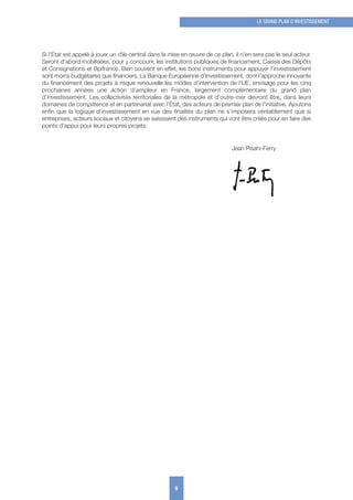 Si l’État est appelé à jouer un rôle central dans la mise en œuvre de ce plan, il n’en sera pas le seul acteur.
Seront d’abord mobilisées, pour y concourir, les institutions publiques de financement, Caisse des Dépôts
et Consignations et Bpifrance. Bien souvent en effet, les bons instruments pour appuyer l’investissement
sont moins budgétaires que financiers. La Banque Européenne d’Investissement, dont l’approche innovante
du financement des projets à risque renouvelle les modes d’intervention de l’UE, envisage pour les cinq
prochaines années une action d’ampleur en France, largement complémentaire du grand plan
d’investissement. Les collectivités territoriales de la métropole et d’outre-mer devront être, dans leurs
domaines de compétence et en partenariat avec l’État, des acteurs de premier plan de l’initiative. Ajoutons
enfin que la logique d’investissement en vue des finalités du plan ne s’imposera véritablement que si
entreprises, acteurs sociaux et citoyens se saisissent des instruments qui vont être créés pour en faire des
points d’appui pour leurs propres projets.
Jean Pisani-Ferry
5
LE GRAND PLAN D’INVESTISSEMENT
 