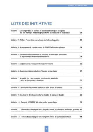 LISTE DES INITIATIVES
Initiative 1 : Diviser par deux le nombre de passoires thermiques occupées
par des ménages modestes propriétaires ou locataires du parc social 31
Initiative 2 : Réduire l’empreinte énergétique des bâtiments publics 32
Initiative 3 : Accompagner le remplacement de 500 000 véhicules polluants 34
Initiative 4 : Soutenir le développement de solutions de transports innovantes
et répondants aux besoins des territoires 34
Initiative 5 : Moderniser les réseaux routiers et ferroviaires 35
Initiative 6 : Augmenter notre production d’énergie renouvelable 37
Initiative 7 : Accueillir des chercheurs du monde entier pour lutter
contre le changement climatique 38
Initiative 8 : Développer des modèles de rupture pour la ville de demain 38
Initiative 9 : Accélérer le développement d’un modèle de transport durable 39
Initiative 10 : Convertir 5 000 PME à la lutte contre le gaspillage 39
Initiative 11 : Former et accompagner vers l’emploi 1 million de chômeurs faiblement qualiﬁés 42
Initiative 12 : Former et accompagner vers l’emploi 1 million de jeunes décrocheurs 44
9
LE GRAND PLAN D’INVESTISSEMENT
 