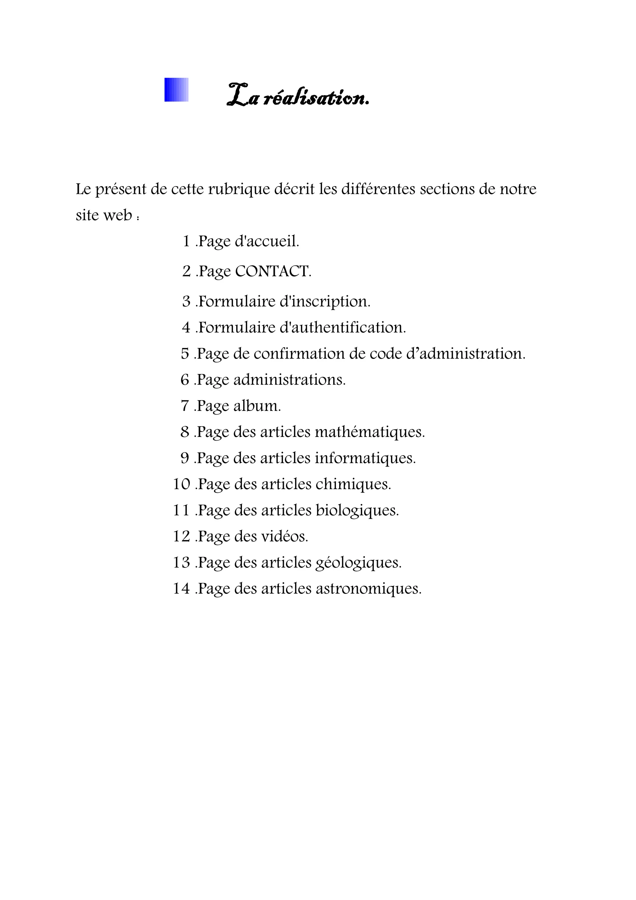 La réalisation.
Le présent de cette rubrique décrit les différentes sections de notre
site web :
1 .Page d'accueil.
2 .Page CONTACT.
3 .Formulaire d'inscription.
4 .Formulaire d'authentification.
5 .Page de confirmation de code d’administration.
6 .Page administrations.
7 .Page album.
8 .Page des articles mathématiques.
9 .Page des articles informatiques.
10 .Page des articles chimiques.
11 .Page des articles biologiques.
12 .Page des vidéos.
13 .Page des articles géologiques.
14 .Page des articles astronomiques.
 