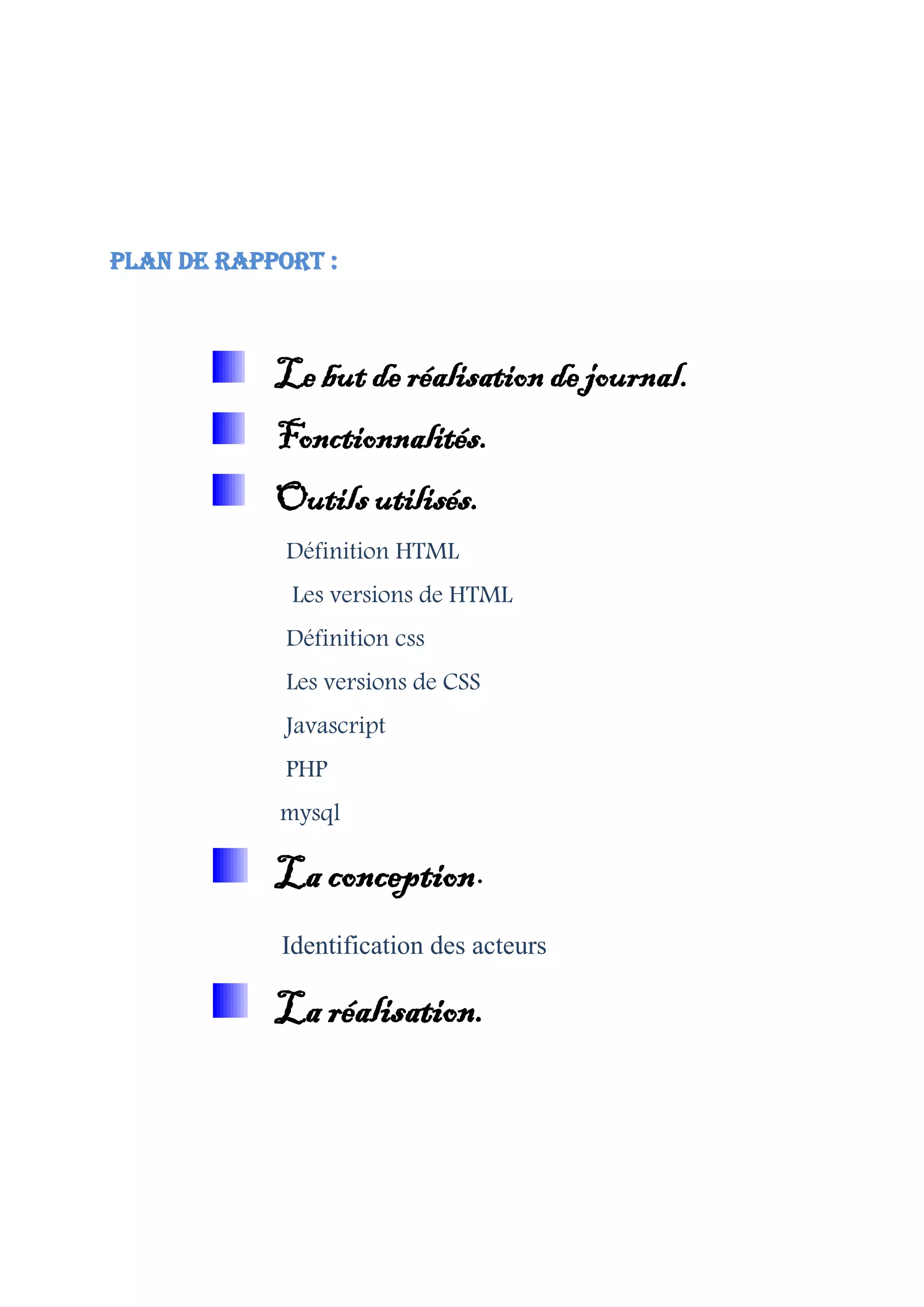 Plan de rapport :
Le but de réalisation de journal.
Fonctionnalités.
Outils utilisés.
Définition HTML
Les versions de HTML
Définition css
Les versions de CSS
Javascript
PHP
mysql
La conception.
Identification des acteurs
La réalisation.
 