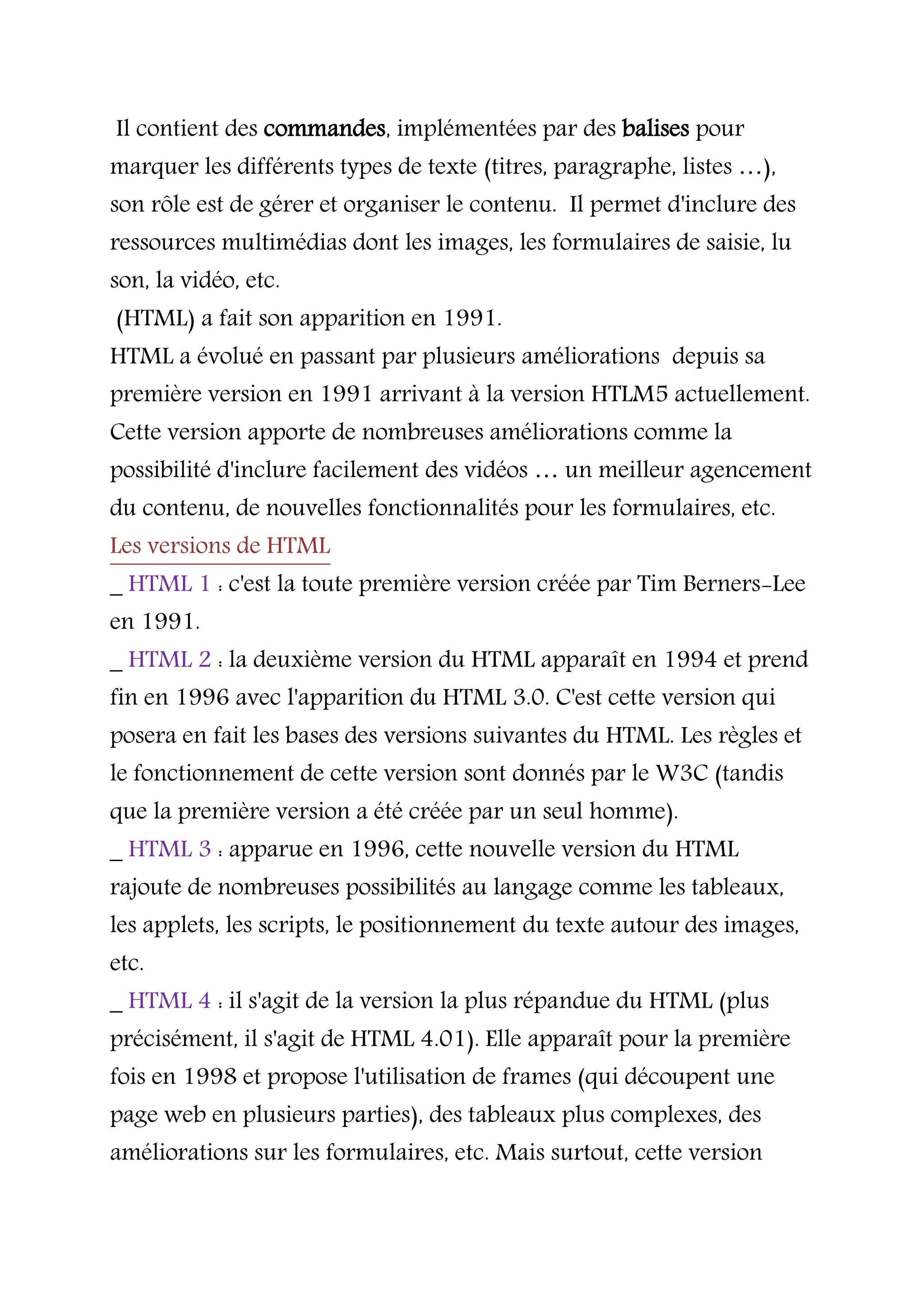 Il contient des commandes, implémentées par des balises pour
marquer les différents types de texte (titres, paragraphe, listes …),
son rôle est de gérer et organiser le contenu. Il permet d'inclure des
ressources multimédias dont les images, les formulaires de saisie, lu
son, la vidéo, etc.
(HTML) a fait son apparition en 1991.
HTML a évolué en passant par plusieurs améliorations depuis sa
première version en 1991 arrivant à la version HTLM5 actuellement.
Cette version apporte de nombreuses améliorations comme la
possibilité d'inclure facilement des vidéos … un meilleur agencement
du contenu, de nouvelles fonctionnalités pour les formulaires, etc.
Les versions de HTML
_ HTML 1 : c'est la toute première version créée par Tim Berners-Lee
en 1991.
_ HTML 2 : la deuxième version du HTML apparaît en 1994 et prend
fin en 1996 avec l'apparition du HTML 3.0. C'est cette version qui
posera en fait les bases des versions suivantes du HTML. Les règles et
le fonctionnement de cette version sont donnés par le W3C (tandis
que la première version a été créée par un seul homme).
_ HTML 3 : apparue en 1996, cette nouvelle version du HTML
rajoute de nombreuses possibilités au langage comme les tableaux,
les applets, les scripts, le positionnement du texte autour des images,
etc.
_ HTML 4 : il s'agit de la version la plus répandue du HTML (plus
précisément, il s'agit de HTML 4.01). Elle apparaît pour la première
fois en 1998 et propose l'utilisation de frames (qui découpent une
page web en plusieurs parties), des tableaux plus complexes, des
améliorations sur les formulaires, etc. Mais surtout, cette version
 
