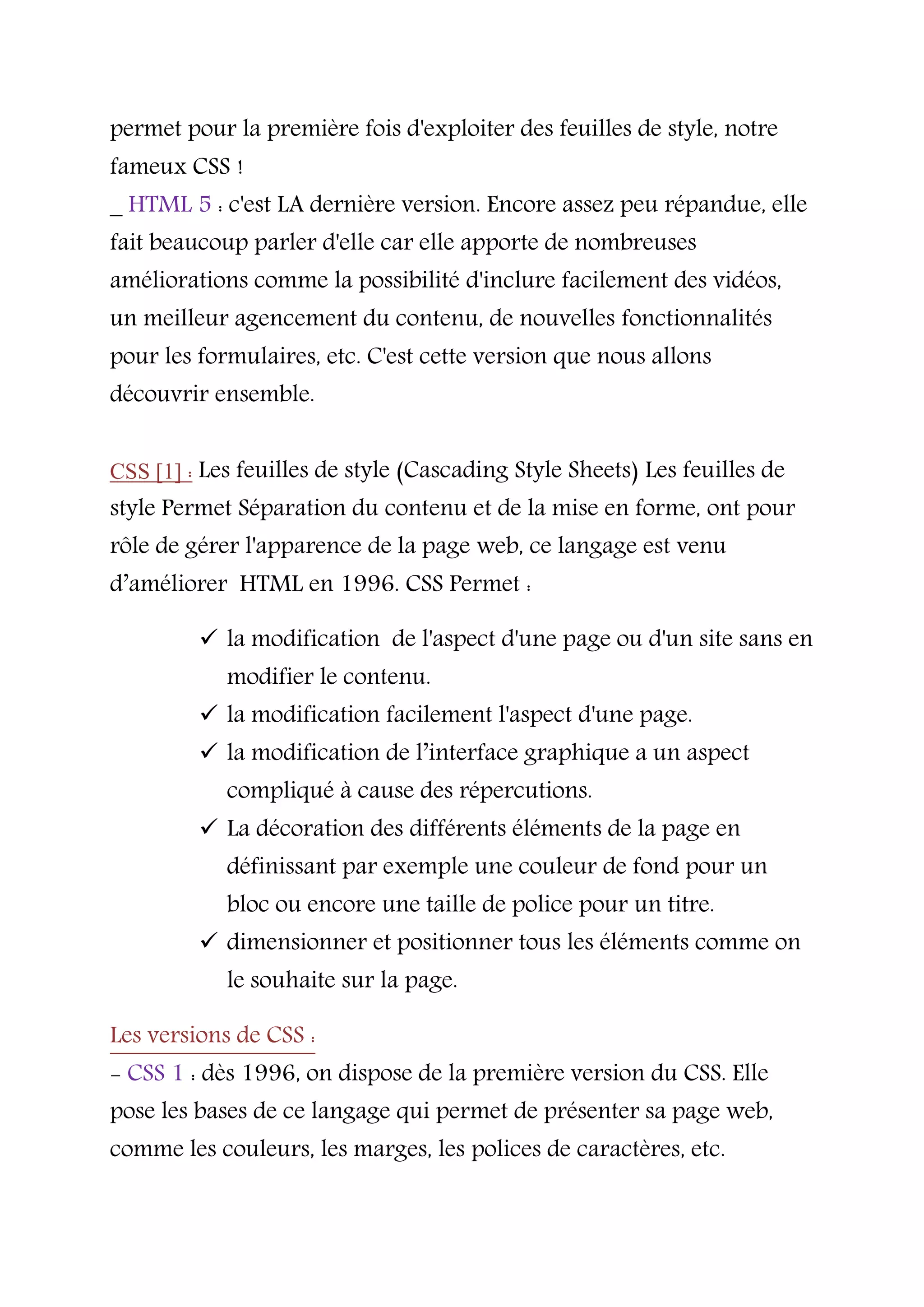 permet pour la première fois d'exploiter des feuilles de style, notre
fameux CSS !
_ HTML 5 : c'est LA dernière version. Encore assez peu répandue, elle
fait beaucoup parler d'elle car elle apporte de nombreuses
améliorations comme la possibilité d'inclure facilement des vidéos,
un meilleur agencement du contenu, de nouvelles fonctionnalités
pour les formulaires, etc. C'est cette version que nous allons
découvrir ensemble.
CSS [1] : Les feuilles de style (Cascading Style Sheets) Les feuilles de
style Permet Séparation du contenu et de la mise en forme, ont pour
rôle de gérer l'apparence de la page web, ce langage est venu
d’améliorer HTML en 1996. CSS Permet :
 la modification de l'aspect d'une page ou d'un site sans en
modifier le contenu.
 la modification facilement l'aspect d'une page.
 la modification de l’interface graphique a un aspect
compliqué à cause des répercutions.
 La décoration des différents éléments de la page en
définissant par exemple une couleur de fond pour un
bloc ou encore une taille de police pour un titre.
 dimensionner et positionner tous les éléments comme on
le souhaite sur la page.
Les versions de CSS :
- CSS 1 : dès 1996, on dispose de la première version du CSS. Elle
pose les bases de ce langage qui permet de présenter sa page web,
comme les couleurs, les marges, les polices de caractères, etc.
 