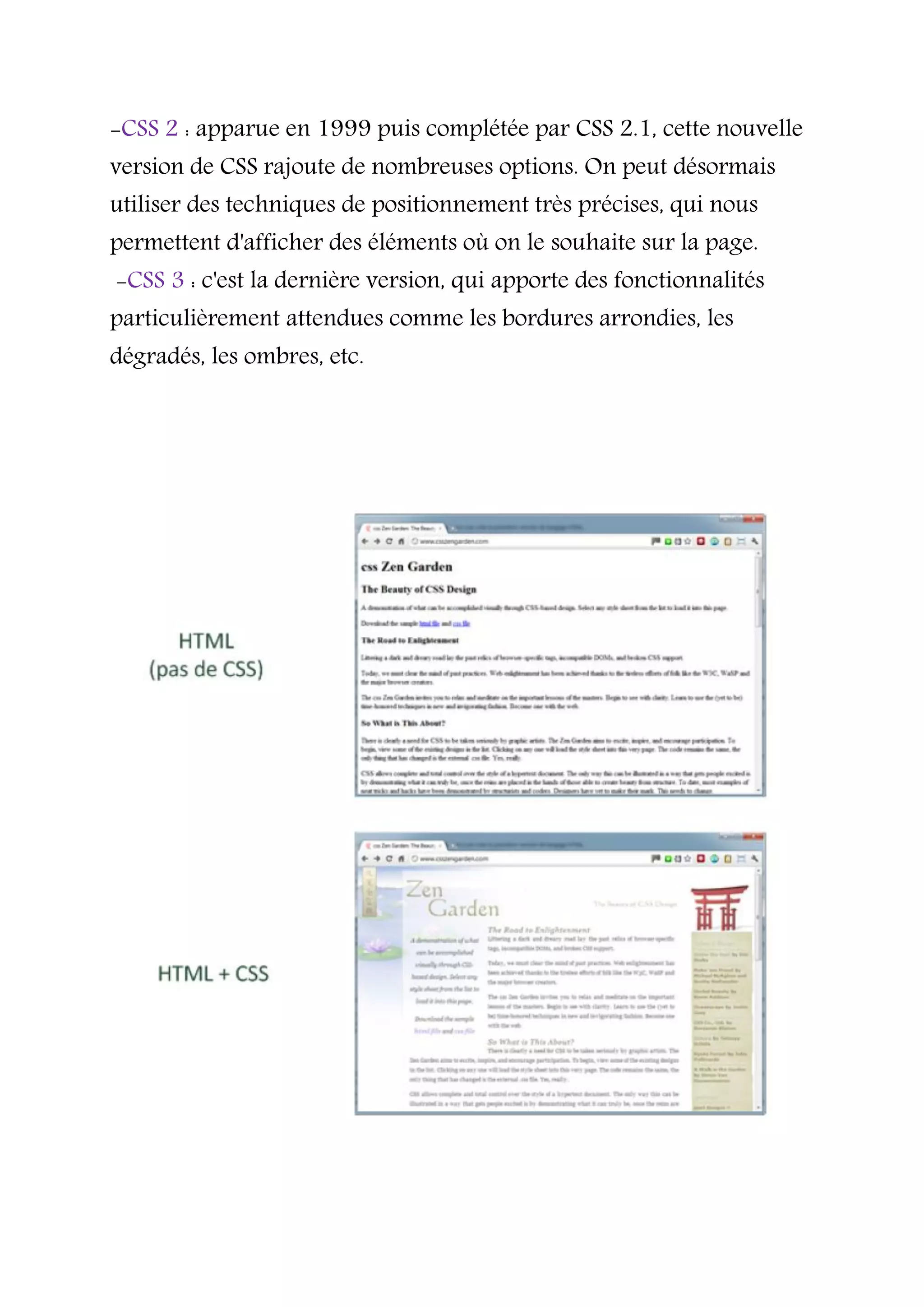 -CSS 2 : apparue en 1999 puis complétée par CSS 2.1, cette nouvelle
version de CSS rajoute de nombreuses options. On peut désormais
utiliser des techniques de positionnement très précises, qui nous
permettent d'afficher des éléments où on le souhaite sur la page.
-CSS 3 : c'est la dernière version, qui apporte des fonctionnalités
particulièrement attendues comme les bordures arrondies, les
dégradés, les ombres, etc.
 