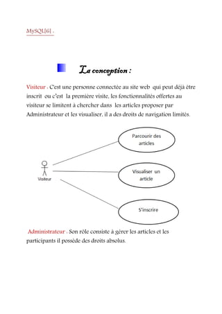 MySQL[6] :
La conception :
Visiteur : C'est une personne connectée au site web qui peut déjà être
inscrit ou c’est la première visite, les fonctionnalités offertes au
visiteur se limitent à chercher dans les articles proposer par
Administrateur et les visualiser, il a des droits de navigation limités.
Administrateur : Son rôle consiste à gérer les articles et les
participants il possède des droits absolus.
 