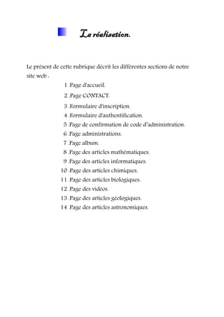 La réalisation.
Le présent de cette rubrique décrit les différentes sections de notre
site web :
1 .Page d'accueil.
2 .Page CONTACT.
3 .Formulaire d'inscription.
4 .Formulaire d'authentification.
5 .Page de confirmation de code d’administration.
6 .Page administrations.
7 .Page album.
8 .Page des articles mathématiques.
9 .Page des articles informatiques.
10 .Page des articles chimiques.
11 .Page des articles biologiques.
12 .Page des vidéos.
13 .Page des articles géologiques.
14 .Page des articles astronomiques.
 