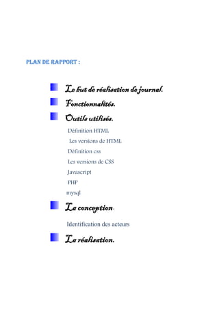 Plan de rapport :
Le but de réalisation de journal.
Fonctionnalités.
Outils utilisés.
Définition HTML
Les versions de HTML
Définition css
Les versions de CSS
Javascript
PHP
mysql
La conception.
Identification des acteurs
La réalisation.
 