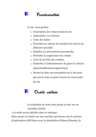 Fonctionnalités
Le site nous permet :
o L'inscription des visiteurs dans le site.
o Authentifier les visiteurs.
o Voire des vidéos.
o Permettre au visiteur de visualiser les articles de
différant spécialité.
o Modifier les informations personnelles.
o Permettre la suppression du compte.
o Gérer la sécurité des comptes.
o Permettre à l’administrateur de gérer les articles
(ajout/modification/suppression)
o Permet de faire une inscription sur le site pour
que par la suite on peut l’envoie les nouveautés
du site.
Outils utilisés
La réalisation de notre mini projet se base sur un
ensemble d'outils.
Ces outils seront détailles dans ce rubrique :
Notre projet est réalisé sur une machine qui tourne sous le système
d'exploitation GNU/linux avec la distribution Debian (Ubuntu). Le
 