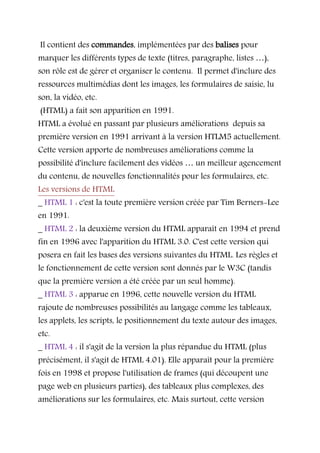 Il contient des commandes, implémentées par des balises pour
marquer les différents types de texte (titres, paragraphe, listes …),
son rôle est de gérer et organiser le contenu. Il permet d'inclure des
ressources multimédias dont les images, les formulaires de saisie, lu
son, la vidéo, etc.
(HTML) a fait son apparition en 1991.
HTML a évolué en passant par plusieurs améliorations depuis sa
première version en 1991 arrivant à la version HTLM5 actuellement.
Cette version apporte de nombreuses améliorations comme la
possibilité d'inclure facilement des vidéos … un meilleur agencement
du contenu, de nouvelles fonctionnalités pour les formulaires, etc.
Les versions de HTML
_ HTML 1 : c'est la toute première version créée par Tim Berners-Lee
en 1991.
_ HTML 2 : la deuxième version du HTML apparaît en 1994 et prend
fin en 1996 avec l'apparition du HTML 3.0. C'est cette version qui
posera en fait les bases des versions suivantes du HTML. Les règles et
le fonctionnement de cette version sont donnés par le W3C (tandis
que la première version a été créée par un seul homme).
_ HTML 3 : apparue en 1996, cette nouvelle version du HTML
rajoute de nombreuses possibilités au langage comme les tableaux,
les applets, les scripts, le positionnement du texte autour des images,
etc.
_ HTML 4 : il s'agit de la version la plus répandue du HTML (plus
précisément, il s'agit de HTML 4.01). Elle apparaît pour la première
fois en 1998 et propose l'utilisation de frames (qui découpent une
page web en plusieurs parties), des tableaux plus complexes, des
améliorations sur les formulaires, etc. Mais surtout, cette version
 