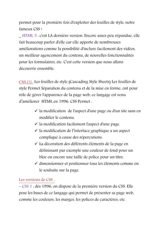 permet pour la première fois d'exploiter des feuilles de style, notre
fameux CSS !
_ HTML 5 : c'est LA dernière version. Encore assez peu répandue, elle
fait beaucoup parler d'elle car elle apporte de nombreuses
améliorations comme la possibilité d'inclure facilement des vidéos,
un meilleur agencement du contenu, de nouvelles fonctionnalités
pour les formulaires, etc. C'est cette version que nous allons
découvrir ensemble.
CSS [1] : Les feuilles de style (Cascading Style Sheets) Les feuilles de
style Permet Séparation du contenu et de la mise en forme, ont pour
rôle de gérer l'apparence de la page web, ce langage est venu
d’améliorer HTML en 1996. CSS Permet :
 la modification de l'aspect d'une page ou d'un site sans en
modifier le contenu.
 la modification facilement l'aspect d'une page.
 la modification de l’interface graphique a un aspect
compliqué à cause des répercutions.
 La décoration des différents éléments de la page en
définissant par exemple une couleur de fond pour un
bloc ou encore une taille de police pour un titre.
 dimensionner et positionner tous les éléments comme on
le souhaite sur la page.
Les versions de CSS :
- CSS 1 : dès 1996, on dispose de la première version du CSS. Elle
pose les bases de ce langage qui permet de présenter sa page web,
comme les couleurs, les marges, les polices de caractères, etc.
 