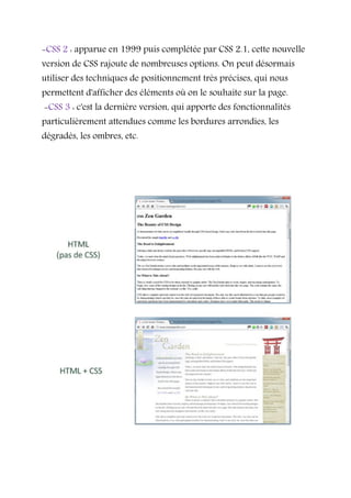-CSS 2 : apparue en 1999 puis complétée par CSS 2.1, cette nouvelle
version de CSS rajoute de nombreuses options. On peut désormais
utiliser des techniques de positionnement très précises, qui nous
permettent d'afficher des éléments où on le souhaite sur la page.
-CSS 3 : c'est la dernière version, qui apporte des fonctionnalités
particulièrement attendues comme les bordures arrondies, les
dégradés, les ombres, etc.
 