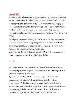 JAVASCRIPT :
Javascript est un langage de programmation très récent, créé par les
sociétés Netscapeet Sun Micro systeme vers la fin de l'année 1995.
•Son objectif principal: introduire de l'interactivité avec les pages
HTML, et effectuer des traitements simples sur le poste de travail de
l'utilisateur il présente la coté client qui permet d'ajouter les
propriétés des langages de programmations (variables, fonctions, ...) à
HTML
•Le moyen: introduire le code JavaScript est inclut directement dans
la page web sous forme des petits programmes, appelés SCRIPTS,
dans les pages HTML, ou dans un fichier externe et permet aussi
d'ajouter des interactions avec l'utilisateur.
On y a ajouté des bibliothèques (comme JQuery) qui introduisent
plus de fonctionnalités, de rapidité et de fluidité.
PHP [2] :
PHP a été créé en 1994 par Rasmus Lerdorf pour les besoins des
pages web personnelles (livre d'or, compteurs, etc.). PHP signifiait à
l'époque Personnal Home Page.
Après son apparition, PHP devient un projet collectif et son
interpréteur est réécrit .PHP signifie désormais Hypertext
Preprocessor. PHP est un langage impératif disposant depuis la
version 5 de fonctionnalités de modèle objet complètes et sa syntaxe
est très proche du langage C. PHP permet de rendre le site web
dynamique en permettant la génération des pages HTML.
 