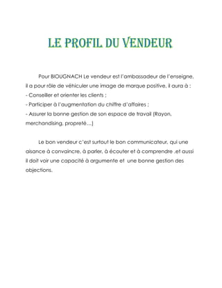 Pour BIOUGNACH Le vendeur est l’ambassadeur de l’enseigne,
il a pour rôle de véhiculer une image de marque positive, il aura à :
- Conseiller et orienter les clients ;
- Participer à l’augmentation du chiffre d’affaires ;
- Assurer la bonne gestion de son espace de travail (Rayon,
merchandising, propreté…)


      Le bon vendeur c’est surtout le bon communicateur, qui une
aisance à convaincre, à parler, à écouter et à comprendre .et aussi
il doit voir une capacité à argumente et une bonne gestion des
objections.
 