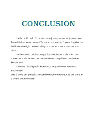 L’efficacité de la force de vente joue presque toujours un rôle
Essentiel dans le succès ou l’échec commercial d’une entreprise : la
Meilleure stratégie de marketing du monde, savamment conçue
dans
       Le silence du cabinet, risque fort d’échouer si elle n’est pas
soutenue, sur le terrain, par des vendeurs compétents, motivés et
Performants.
       Comme l’écrit sylvain wickham, « la qualité des vendeurs,
étroitement
Liée à celle des produits, se confirme comme facteur décisif dans le
L’avenir des entreprise.
 