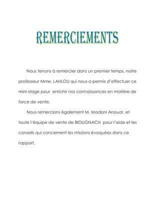 Nous tenons à remercier dans un premier temps, notre

professeur Mme. LAHLOU qui nous a permis d’effectuer ce

mini-stage pour enrichir nos connaissances en matière de

force de vente.

   Nous remercions également M. Madani Anouar, et

toute l’équipe de vente de BIOUGNACH pour l’aide et les

conseils qui concernent les missions évoquées dans ce

rapport.
 