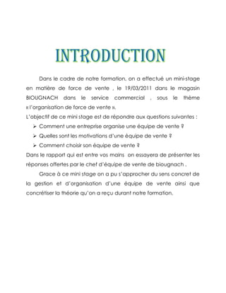 Dans le cadre de notre formation, on a effectué un mini-stage
en matière de force de vente , le 19/03/2011 dans le magasin
BIOUGNACH      dans   le   service   commercial   ,   sous    le   thème
« l’organisation de force de vente ».
L’objectif de ce mini stage est de répondre aux questions suivantes :
   Comment une entreprise organise une équipe de vente ?
   Quelles sont les motivations d’une équipe de vente ?
   Comment choisir son équipe de vente ?
Dans le rapport qui est entre vos mains on essayera de présenter les
réponses offertes par le chef d’équipe de vente de biougnach .
     Grace à ce mini stage on a pu s’approcher du sens concret de
la gestion et d’organisation d’une équipe de vente ainsi que
concrétiser la théorie qu’on a reçu durant notre formation.
 