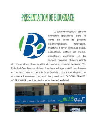 La société Biougnach est une
                                entreprise     spécialisée     dans    la
                                vente   en      détail   de      produits
                                électroménagers              (téléviseurs,
                                machine à laver, systèmes audio,
                                ordinateurs, lecteurs de media,
                                climatiseurs    cuisinières     …).    La
                                société possède plusieurs points
de vente dans plusieurs villes du royaume comme Meknès, Fès,
Rabat et Casablanca et donc touche une large variété de clientèle
et un bon nombre de clients potentiels. La société dispose de
nombreux fournisseurs, on peut citer parmi eux LG, SONY, FRANKE,
ACER, FAGOR…mais le plus important reste SAMSUNG
 