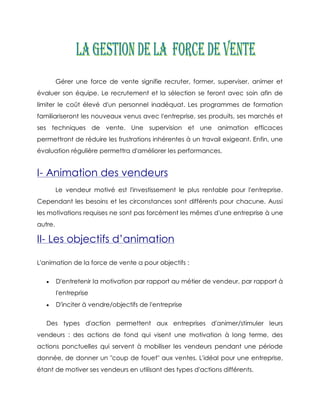 Gérer une force de vente signifie recruter, former, superviser, animer et
évaluer son équipe. Le recrutement et la sélection se feront avec soin afin de
limiter le coût élevé d'un personnel inadéquat. Les programmes de formation
familiariseront les nouveaux venus avec l'entreprise, ses produits, ses marchés et
ses techniques de vente. Une supervision et une animation efficaces
permettront de réduire les frustrations inhérentes à un travail exigeant. Enfin, une
évaluation régulière permettra d'améliorer les performances.


I- Animation des vendeurs
         Le vendeur motivé est l'investissement le plus rentable pour l'entreprise.
Cependant les besoins et les circonstances sont différents pour chacune. Aussi
les motivations requises ne sont pas forcément les mêmes d'une entreprise à une
autre.

II- Les objectifs d’animation

L'animation de la force de vente a pour objectifs :

        D'entretenir la motivation par rapport au métier de vendeur, par rapport à
         l'entreprise
        D'inciter à vendre/objectifs de l'entreprise

   Des types d'action permettent aux entreprises d'animer/stimuler leurs
vendeurs : des actions de fond qui visent une motivation à long terme, des
actions ponctuelles qui servent à mobiliser les vendeurs pendant une période
donnée, de donner un "coup de fouet" aux ventes. L'idéal pour une entreprise,
étant de motiver ses vendeurs en utilisant des types d'actions différents.
 
