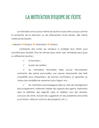 La motivation est la source même de l'action et peut être conçue comme
la recherche de la réduction ou de l'effacement d'une tension, elle même
créée par les besoins

  Besoins      Tensions      Motivations    Actions

         L'entreprise doit inciter ses vendeurs à multiplier leurs efforts pour
accroître leurs résultats. Pour les stimuler dans cette voie, l'entreprise peut jouer
sur différentes facettes :

                  la formation ;

                  le plan de carrière ;

                  les    motivations   financières   telles   qu'une   rémunération
      motivante, des primes ponctuelles, une clauses d'exclusivité, des tarifs
      compétitifs pour l'importateur, de bonnes commissions et garanties au
      niveau des modalités de versement pour l'agent, etc. ;

                  les motivations psychologiques liées au style de management
      (encouragements, traitement rapide des rapports des agents, implication
      dans la définition des objectifs clairs et réalistes, suivi des résultats,
      concours de vente, écoute des suggestions et des problèmes rencontrés
      sur le terrain, visites en commun des prospects, etc. ) ;
 