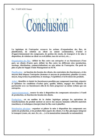 Par : YAHYAOUI Imane




La logistique de l’entreprise recouvre les actions d’organisation des flux, de
planification, de relation au client en amont (commandes), d’achat et
d’approvisionnement des composants, de gestion des stocks, de transport et de mise à
disposition, de relation au client en aval (délais, taux de service), etc.…

Organisation des flux : définir les flux entre son entreprise et ses fournisseurs d’une
part, ses clients d’autre part, définir les flux entre les différents sites (production,
stockage, distribution, commercialisation) au sein même de l’entreprise. On parle de
plus en plus de Supply Chain Management ou SCM.

Planification : en fonction des besoins des clients, des contraintes des fournisseurs, et des
moyens dont dispose l’entreprise (hommes et moyens de production), planifier (à court,
moyen, long terme) la production, le stockage, l’expédition et la livraison des produits.

Achat : identifier et choisir les fournisseurs possibles par composant (sourcing), négocier
et optimiser les conditions d’achat (prix, qualité, délais), engager des relations de
partenariat avec ses fournisseurs afin de les faire progresser au même rythme que son
entreprise.

Approvisionnement : assurer la mise à disposition des composants nécessaires à l’outil
de production, en fonction des besoins des clients.

Production : est un maillon de la chaîne logistique puisque les opérations de
transformations du produit mettent en œuvre des moyens humains (effectif) matériels
(machines), et techniques (énergie) dont les flux sont à planifier.

Distribution physique : organiser et piloter la mise à disposition des composants aux
unités de production, et de produits finis auprès des clients. Ces flux physiques intègrent
le transport (route, air, mer, fer, etc.…) et la manutention (manuelle ou automatisée)




                                             11
 