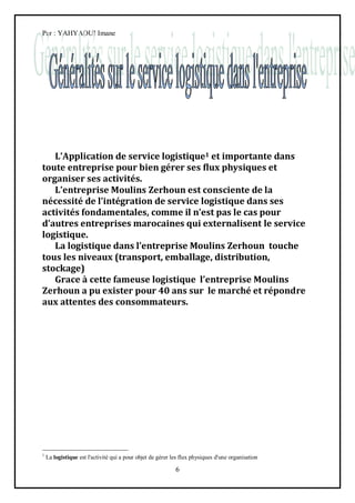 Par : YAHYAOUI Imane




   L’Application de service logistique1 et importante dans
toute entreprise pour bien gérer ses flux physiques et
organiser ses activités.
   L’entreprise Moulins Zerhoun est consciente de la
nécessité de l’intégration de service logistique dans ses
activités fondamentales, comme il n’est pas le cas pour
d’autres entreprises marocaines qui externalisent le service
logistique.
   La logistique dans l’entreprise Moulins Zerhoun touche
tous les niveaux (transport, emballage, distribution,
stockage)
   Grace { cette fameuse logistique l’entreprise Moulins
Zerhoun a pu exister pour 40 ans sur le marché et répondre
aux attentes des consommateurs.




1
    La logistique est l'activité qui a pour objet de gérer les flux physiques d'une organisation

                                                            6
 