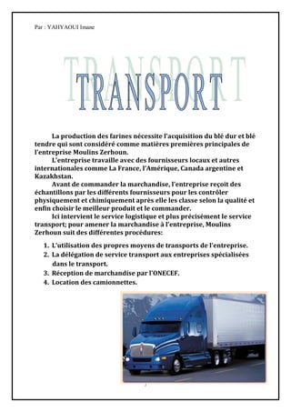 Par : YAHYAOUI Imane




      La production des farines nécessite l’acquisition du blé dur et blé
tendre qui sont considéré comme matières premières principales de
l’entreprise Moulins Zerhoun.
      L’entreprise travaille avec des fournisseurs locaux et autres
internationales comme La France, l’Amérique, Canada argentine et
Kazakhstan.
      Avant de commander la marchandise, l’entreprise reçoit des
échantillons par les différents fournisseurs pour les contrôler
physiquement et chimiquement après elle les classe selon la qualité et
enfin choisir le meilleur produit et le commander.
      Ici intervient le service logistique et plus précisément le service
transport; pour amener la marchandise { l’entreprise, Moulins
Zerhoun suit des différentes procédures:
  1. L’utilisation des propres moyens de transports de l’entreprise.
  2. La délégation de service transport aux entreprises spécialisées
     dans le transport.
  3. Réception de marchandise par l’ONECEF.
  4. Location des camionnettes.




                                    7
 
