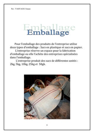 Par : YAHYAOUI Imane




   Pour l’emballage des produits de l’entreprise utilise
deux types d’emballage : Sacs en plastique et sacs en papier.
    L’entreprise réserve un espace pour la fabrication
d’emballage ou elle l’achète des entreprises spécialisées
dans l’emballage.
     L’entreprise produit des sacs de différentes unités :
2kg, 5kg, 10kg, 25kg et 50gk.




                              8
 