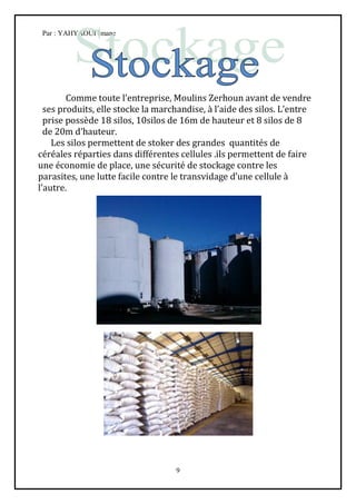 Par : YAHYAOUI Imane




        Comme toute l’entreprise, Moulins Zerhoun avant de vendre
  ses produits, elle stocke la marchandise, à l’aide des silos. L’entre
  prise possède 18 silos, 10silos de 16m de hauteur et 8 silos de 8
  de 20m d’hauteur.
    Les silos permettent de stoker des grandes quantités de
céréales réparties dans différentes cellules .ils permettent de faire
une économie de place, une sécurité de stockage contre les
parasites, une lutte facile contre le transvidage d’une cellule à
l’autre.




                                   9
 