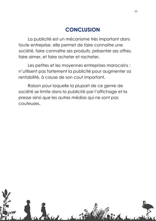 11




                        CONCLUSION
     La publicité est un mécanisme très important dans
toute entreprise, elle permet de faire connaitre une
société, faire connaitre ses produits, présenter ses offres,
faire aimer, et faire acheter et racheter.

      Les petites et les moyennes entreprises marocains ;
n’utilisent pas fortement la publicité pour augmenter sa
rentabilité, à cause de son cout important.

     Raison pour laquelle la plupart de ce genre de
société se limite dans la publicité par l’affichage et la
presse ainsi que les autres médias qui ne sont pas
couteuses.




                                                               11
 