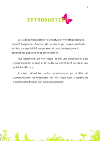 3




     Le 15 décembre 2010 on a effectué un mini stage dans lla
société Supphone . Au cours de ce mini stage on a pu mettre la
lumière sur la publicité en général, et avoir un aperçu sur la
création de publicité chez cette société.

     Plus largement, ce mini stage a été une opportunité pour
 comprendre les étapes et les outils qui permettent de créer une
 publicité efficace.

     Au-delà    d’enrichir   notre connaissances en matière de
 communication commerciale, ce mini stage nous a permis de
 concrétiser la théorie afin de la comprendre.




                                                                 3
 