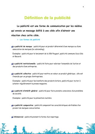 4




                Définition de la publicité
      La publicité est une forme de communication par les médias

qui envoie un message édifié à une cible afin d’obtenir une

réaction chez cette cible.
       Les formes de publicité


 La publicité de marque : publicité pour un produit déterminé d’une marque ou d’une
 association de marques (le cobranding).

 Exemples : publicité pour le lancement de la 206 Peugeot, publicité commune Coca Cola
 et Bacardi.



 La publicité institutionnelle : publicité faite pour valoriser l’ensemble de l’action et
 des produits d’une entreprise.



 La publicité collective : publicité pour mettre en valeur un produit générique ; elle est
 financée par un groupe d’entreprises.

 Exemples : publicité pour les bienfaits des produits laitiers, publicité pour inciter à
 acheter régulièrement la presse magazine.



 La publicité d’intérêt général : publicité pour faire prendre conscience d’un problème
 de société.

 Exemples : publicité pour la prévention routière.



 La publicité comparative : publicité comparant les caractéristiques vérifiables d’un
 produit de marques concurrentes.




 L’infomercial : publicité prenant la forme d’un reportage.



                                                                                            4
 