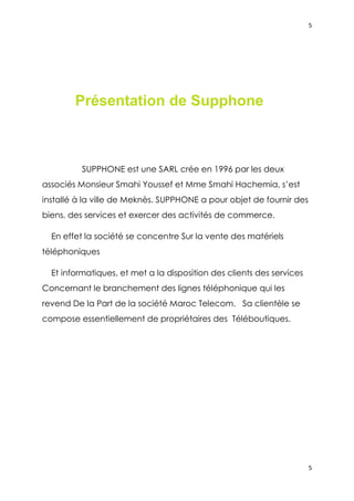 5




        Présentation de Supphone



          SUPPHONE est une SARL crée en 1996 par les deux
associés Monsieur Smahi Youssef et Mme Smahi Hachemia, s’est
installé à la ville de Meknès. SUPPHONE a pour objet de fournir des
biens, des services et exercer des activités de commerce.

  En effet la société se concentre Sur la vente des matériels
téléphoniques

  Et informatiques, et met a la disposition des clients des services
Concernant le branchement des lignes téléphonique qui les
revend De la Part de la société Maroc Telecom. Sa clientèle se
compose essentiellement de propriétaires des Téléboutiques.




                                                                       5
 