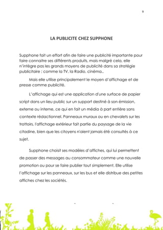 9




                    LA PUBLICITE CHEZ SUPPHONE


Supphone fait un effort afin de faire une publicité importante pour
faire connaitre ses différents produits, mais malgré cela, elle
n’intègre pas les grands moyens de publicité dans sa stratégie
publicitaire ; comme la TV, la Radio, cinéma..

     Mais elle utilise principalement le moyen d’affichage et de
presse comme publicité.

         L’affichage qui est une application d'une surface de papier
script dans un lieu public sur un support destiné à son émission,
externe ou interne, ce qui en fait un média à part entière sans
contexte rédactionnel. Panneaux muraux ou en chevalets sur les
trottoirs, l'affichage extérieur fait partie du paysage de la vie
citadine, bien que les citoyens n'aient jamais été consultés à ce
sujet.

         Supphone choisit ses modèles d’affiches, qui lui permettent
de passer des messages au consommateur comme une nouvelle
promotion ou pour se faire publier tout simplement. Elle utilise
l’affichage sur les panneaux, sur les bus et elle distribue des petites
affiches chez les sociétés.




                                                                       9
 
