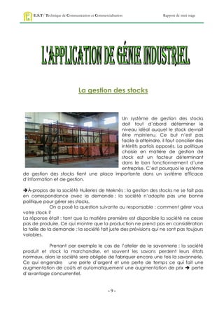 E.S.T/ Technique de Communication et Commercialisation        Rapport de mini stage




                                La gestion des stocks



                                        Un système de gestion des stocks
                                        doit tout d’abord déterminer le
                                        niveau idéal auquel le stock devrait
                                        être maintenu. Ce but n’est pas
                                        facile à atteindre, il faut concilier des
                                        intérêts parfois opposés. La politique
                                        choisie en matière de gestion de
                                        stock est un facteur déterminant
                                        dans le bon fonctionnement d’une
                                        entreprise. C’est pourquoi le système
de gestion des stocks tient une place importante dans un système efficace
d’information et de gestion.

À-propos de la société Huileries de Meknès ; la gestion des stocks ne se fait pas
en correspondance avec la demande ; la société n’adopte pas une bonne
politique pour gérer ses stocks.
              On a posé la question suivante au responsable : comment gérer vous
votre stock ?
La réponse était : tant que la matière première est disponible la société ne cesse
pas de produire. Ce qui montre que la production ne prend pas en considération
la taille de la demande ; la société fait juste des prévisions qui ne sont pas toujours
valables.

           Prenant par exemple le cas de l’atelier de la savonnerie ; la société
produit et stock la marchandise, et souvent les savons perdent leurs états
normaux, alors la société sera obligée de fabriquer encore une fois la savonnerie.
Ce qui engendre une perte d’argent et une perte de temps ce qui fait une
augmentation de coûts et automatiquement une augmentation de prix  perte
d’avantage concurrentiel.


                                                  -9-
 