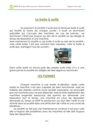 E.S.T/ Technique de Communication et Commercialisation   Rapport de mini stage




                                   La boite à outils

           Au paravent la société n’avait pas la fameuse boite à outils
qui facilite la tache de chaque ouvrier ; il avait un technicien
spécialisé qui s’occupe des machines en cas de pannes : ce
technicien n’était pas toujours au sein de la société ce qui élargie le
temps de réparation d’une machine.
Mais maintenant la société a une boite à outils au sein de la société ;
mais cette boite n’est pas vraiment bien équipée, voila la boite à
outils que partagent tous les ouvriers :




Dans cette boite on trouve juste des simples outils mais s’il y a une
grave panne la société est obligée de faire appel au technicien.

                                      LES PANNES

           Chaque machine a une durée d’utilisation, après cette
durée la machine n’est plus capable de bien fonctionner, mais les
huileries des Meknès comme toute société marocaine, ne renouvèle
pas ces machines pour ne pas dépenser, mais la forte exploitation des
machines engendre beaucoup des pannes qui demande une
réparation tout le temps, une machine en cours de réparation
demande du temps et STOP la production ça veut dire l’arrêt d’une
activité dans la société alors une diminution de l’offre et une chute de
bénéfices .
     La société ne fait pas une maintenance continue c’est pour cela
elle a toujours des problèmes avec les machines et elle doit toujours
faire des réparations.


                                                - 10 -
 