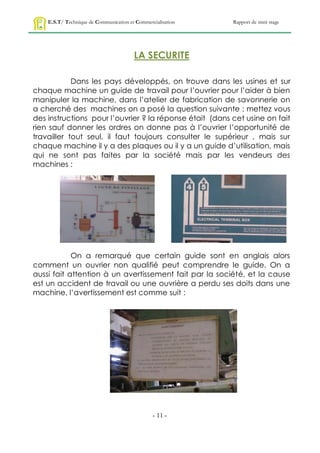 E.S.T/ Technique de Communication et Commercialisation   Rapport de mini stage




                                        LA SECURITE

            Dans les pays développés, on trouve dans les usines et sur
chaque machine un guide de travail pour l’ouvrier pour l’aider à bien
manipuler la machine, dans l’atelier de fabrication de savonnerie on
a cherché des machines on a posé la question suivante : mettez vous
des instructions pour l’ouvrier ? la réponse était (dans cet usine on fait
rien sauf donner les ordres on donne pas à l’ouvrier l’opportunité de
travailler tout seul, il faut toujours consulter le supérieur , mais sur
chaque machine il y a des plaques ou il y a un guide d’utilisation, mais
qui ne sont pas faites par la société mais par les vendeurs des
machines :




            On a remarqué que certain guide sont en anglais alors
comment un ouvrier non qualifié peut comprendre le guide. On a
aussi fait attention à un avertissement fait par la société, et la cause
est un accident de travail ou une ouvrière a perdu ses doits dans une
machine, l’avertissement est comme suit :




                                                - 11 -
 