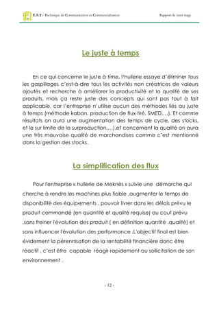 E.S.T/ Technique de Communication et Commercialisation   Rapport de mini stage




                                  Le juste à temps


     En ce qui concerne le juste à time, l’huilerie essaye d’éliminer tous
les gaspillages c’est-à-dire tous les activités non créatrices de valeurs
ajoutés et recherche à améliorer la productivité et la qualité de ses
produits, mais ça reste juste des concepts qui sont pas tout à fait
applicable, car l’entreprise n’utilise aucun des méthodes liés au juste
à temps (méthode kaban, production de flux tiré, SMED,…). Et comme
résultats on aura une augmentation des temps de cycle, des stocks,
et le sur limite de la surproduction,…).et concernant la qualité on aura
une très mauvaise qualité de marchandises comme c’est mentionné
dans la gestion des stocks.



                            La simplification des flux

    Pour l'entreprise « huilerie de Meknès » suivie une démarche qui
cherche à rendre les machines plus fiable ,augmenter le temps de
disponibilité des équipements , pouvoir livrer dans les délais prévu le
produit commandé (en quantité et qualité requise) au cout prévu
,sans freiner l'évolution des produit ( en définition quantité ,qualité) et
sans influencer l'évolution des performance .L'objectif final est bien
évidement la pérennisation de la rentabilité financière donc être
réactif , c’est être capable réagir rapidement au sollicitation de son
environnement .



                                                - 12 -
 