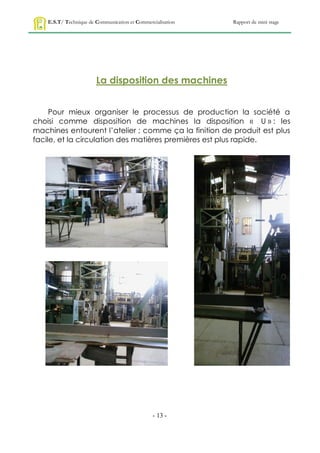 E.S.T/ Technique de Communication et Commercialisation   Rapport de mini stage




                        La disposition des machines


     Pour mieux organiser le processus de production la société a
choisi comme disposition de machines la disposition « U » : les
machines entourent l’atelier ; comme ça la finition de produit est plus
facile, et la circulation des matières premières est plus rapide.




                                                - 13 -
 