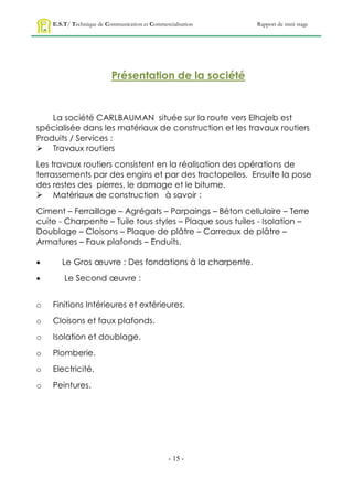 E.S.T/ Technique de Communication et Commercialisation   Rapport de mini stage




                          Présentation de la société


    La société CARLBAUMAN située sur la route vers Elhajeb est
spécialisée dans les matériaux de construction et les travaux routiers
Produits / Services :
 Travaux routiers
Les travaux routiers consistent en la réalisation des opérations de
terrassements par des engins et par des tractopelles. Ensuite la pose
des restes des pierres, le damage et le bitume.
 Matériaux de construction à savoir :
Ciment – Ferraillage – Agrégats – Parpaings – Béton cellulaire – Terre
cuite - Charpente – Tuile tous styles – Plaque sous tuiles - Isolation –
Doublage – Cloisons – Plaque de plâtre – Carreaux de plâtre –
Armatures – Faux plafonds – Enduits.

      Le Gros œuvre : Des fondations à la charpente.
       Le Second œuvre :


o   Finitions Intérieures et extérieures.
o   Cloisons et faux plafonds.
o   Isolation et doublage.
o   Plomberie.
o   Electricité.
o   Peintures.




                                                - 15 -
 