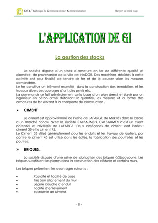 E.S.T/ Technique de Communication et Commercialisation        Rapport de mini stage




                               La gestion des stocks

     La société dispose d’un stock d’armature en fer de différente qualité et
diamètre de provenance de la ville de NADOR. Des machines dédiées à cette
activité ont pour finalité de tendre de fer et de le couper selon les mesures
demandées.
Le fer constitue un élément essentiel dans la construction des immobiliers et les
travaux divers des ouvrages d’art, des ponts etc.
La commande se fait généralement sur la base d’un plan dressé et signé par un
ingénieur en béton armé détaillant la quantité, les mesures et la forme des
armatures de fer servant à la charpente de construction .

    CIMENT :

    Le ciment est approvisionné de l’usine de LAFARGE de Meknès dans le cadre
d’un marché conclu avec la société CALBAUMEN. CALBAUMEN c’est un client
potentiel et privilégié de LAFARGE. Deux catégories de ciment sont livrées :
ciment 35 et le ciment 45.
Le Ciment 35 utilisé généralement pour les enduits et les travaux de routiers, par
contre le ciment 45 est utilisé dans les dalles, la fabrication des poutrelles et les
poutres.

    BRIQUES :

     La société dispose d’une usine de fabrication des briques à Sbaayoune. Les
briques substituent les pierres dans la construction des clôtures et certains murs.

Les briques présentent les avantages suivants :

           Rapidité et facilité de pose
           Très bon alignement du mur
           Légère couche d’enduit
           Facilité d’enlèvement
           Economie de ciment


                                                - 16 -
 