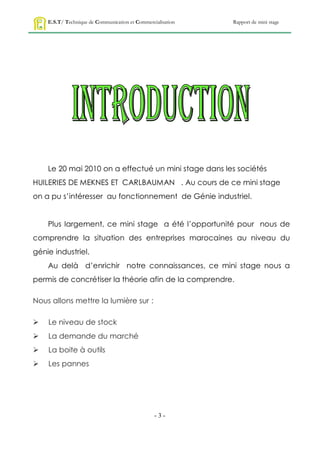 E.S.T/ Technique de Communication et Commercialisation   Rapport de mini stage




    Le 20 mai 2010 on a effectué un mini stage dans les sociétés
HUILERIES DE MEKNES ET CARLBAUMAN . Au cours de ce mini stage
on a pu s’intéresser au fonctionnement de Génie industriel.


    Plus largement, ce mini stage a été l’opportunité pour nous de
comprendre la situation des entreprises marocaines au niveau du
génie industriel.
    Au delà d’enrichir notre connaissances, ce mini stage nous a
permis de concrétiser la théorie afin de la comprendre.

Nous allons mettre la lumière sur :

   Le niveau de stock
   La demande du marché
   La boite à outils
   Les pannes




                                                 -3-
 