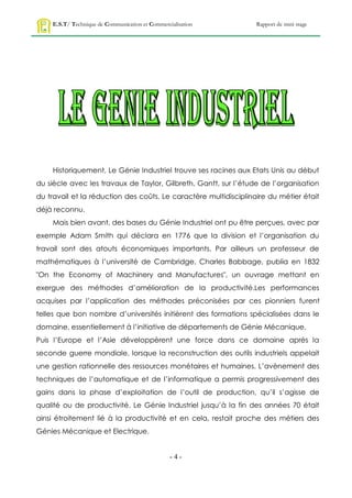 E.S.T/ Technique de Communication et Commercialisation        Rapport de mini stage




    Historiquement, Le Génie Industriel trouve ses racines aux Etats Unis au début
du siècle avec les travaux de Taylor, Gilbreth, Gantt, sur l’étude de l’organisation
du travail et la réduction des coûts. Le caractère multidisciplinaire du métier était
déjà reconnu.
    Mais bien avant, des bases du Génie Industriel ont pu être perçues, avec par
exemple Adam Smith qui déclara en 1776 que la division et l’organisation du
travail sont des atouts économiques importants. Par ailleurs un professeur de
mathématiques à l’université de Cambridge, Charles Babbage, publia en 1832
"On the Economy of Machinery and Manufactures", un ouvrage mettant en
exergue des méthodes d’amélioration de la productivité.Les performances
acquises par l’application des méthodes préconisées par ces pionniers furent
telles que bon nombre d’universités initièrent des formations spécialisées dans le
domaine, essentiellement à l’initiative de départements de Génie Mécanique.
Puis l’Europe et l’Asie développèrent une force dans ce domaine après la
seconde guerre mondiale, lorsque la reconstruction des outils industriels appelait
une gestion rationnelle des ressources monétaires et humaines. L’avènement des
techniques de l’automatique et de l’informatique a permis progressivement des
gains dans la phase d’exploitation de l’outil de production, qu’il s’agisse de
qualité ou de productivité. Le Génie Industriel jusqu’à la fin des années 70 était
ainsi étroitement lié à la productivité et en cela, restait proche des métiers des
Génies Mécanique et Electrique.


                                                 -4-
 