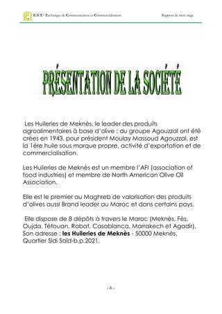 E.S.T/ Technique de Communication et Commercialisation   Rapport de mini stage




 Les Huileries de Meknès, le leader des produits
agroalimentaires à base d’olive ; du groupe Agouzzal ont été
crées en 1943, pour président Moulay Massoud Agouzzal, est
la 1ére huile sous marque propre, activité d’exportation et de
commercialisation.

Les Huileries de Meknès est un membre l’AFI (association of
food industries) et membre de North American Olive Oïl
Association.

Elle est le premier au Maghreb de valorisation des produits
d’olives aussi Brand leader au Maroc et dans certains pays.

 Elle dispose de 8 dépôts à travers le Maroc (Meknès, Fès,
Oujda, Tétouan, Rabat, Casablanca, Marrakech et Agadir).
Son adresse : les Huileries de Meknès - 50000 Meknès,
Quartier Sidi Saïd-b.p.2021.




                                                -6-
 